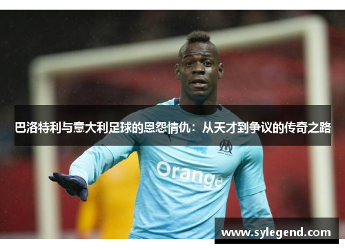 巴洛特利与意大利足球的恩怨情仇：从天才到争议的传奇之路