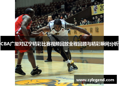 CBA广厦对辽宁精彩比赛视频回放全程回顾与精彩瞬间分析