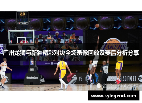 广州龙狮与新疆精彩对决全场录像回放及赛后分析分享
